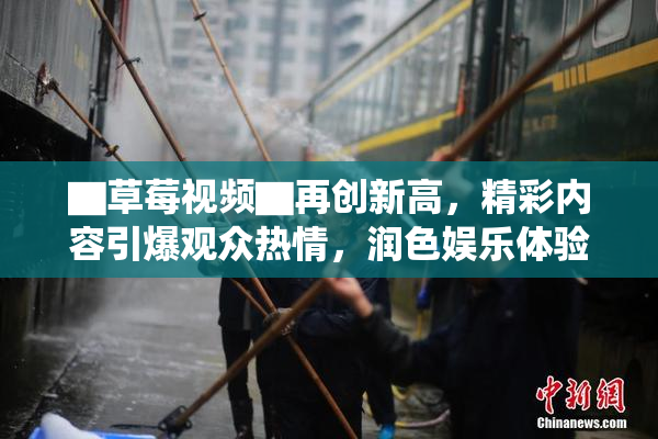 ▇草莓视频▇再创新高，精彩内容引爆观众热情，润色娱乐体验！