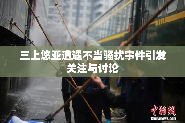 三上悠亚遭遇不当骚扰事件引发关注与讨论