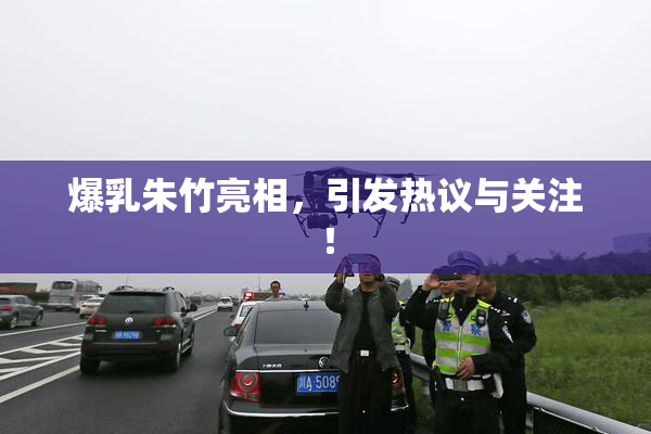 爆乳朱竹亮相，引发热议与关注！