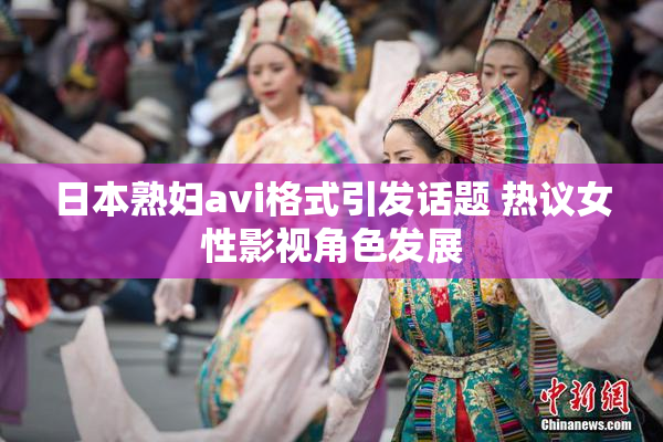 日本熟妇avi格式引发话题 热议女性影视角色发展