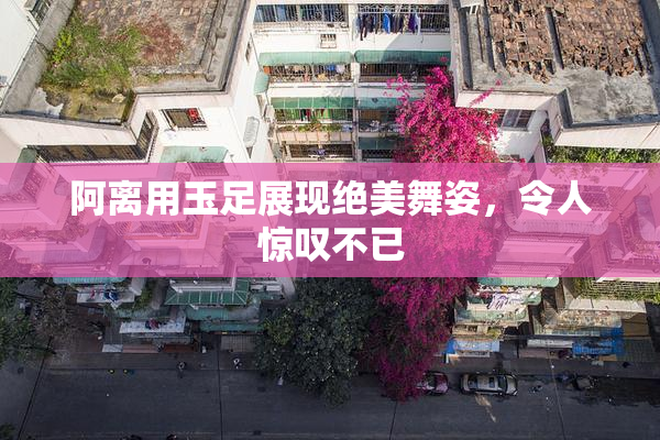 阿离用玉足展现绝美舞姿，令人惊叹不已