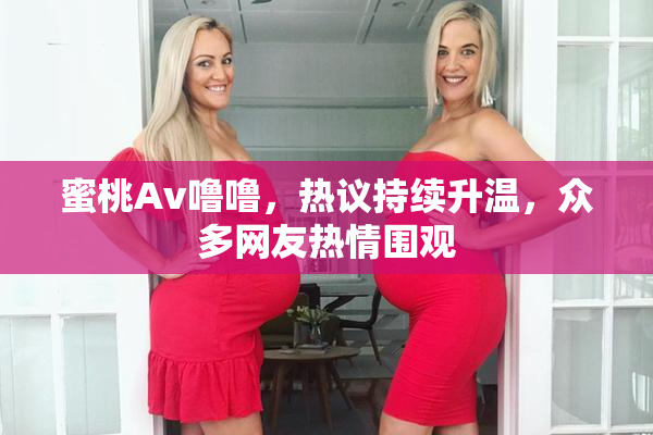蜜桃Av噜噜，热议持续升温，众多网友热情围观