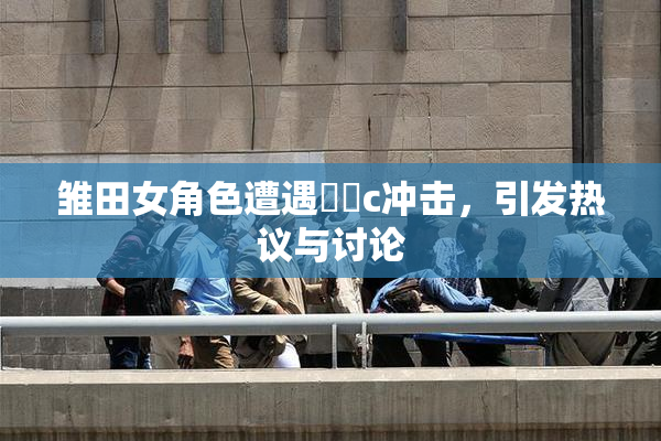 雏田女角色遭遇❌‌c冲击，引发热议与讨论