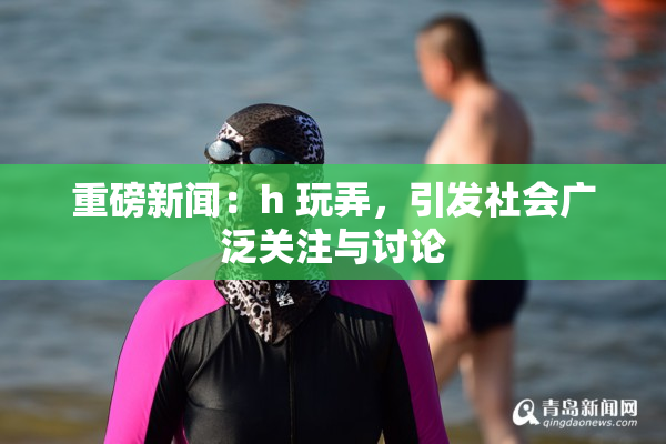 重磅新闻：h 玩弄，引发社会广泛关注与讨论