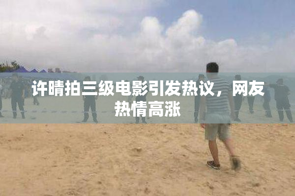 许晴拍三级电影引发热议，网友热情高涨