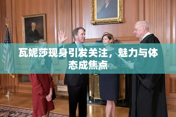 瓦妮莎现身引发关注，魅力与体态成焦点