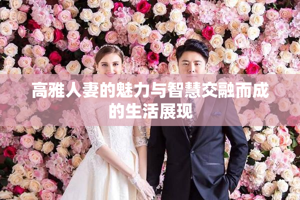 高雅人妻的魅力与智慧交融而成的生活展现
