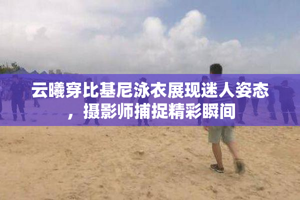 云曦穿比基尼泳衣展现迷人姿态，摄影师捕捉精彩瞬间