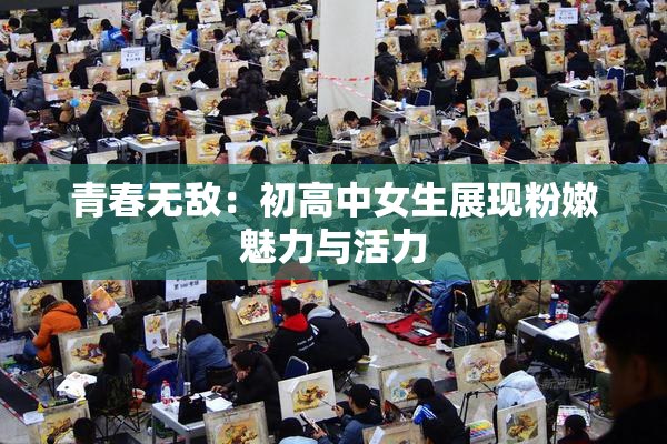 青春无敌：初高中女生展现粉嫩魅力与活力