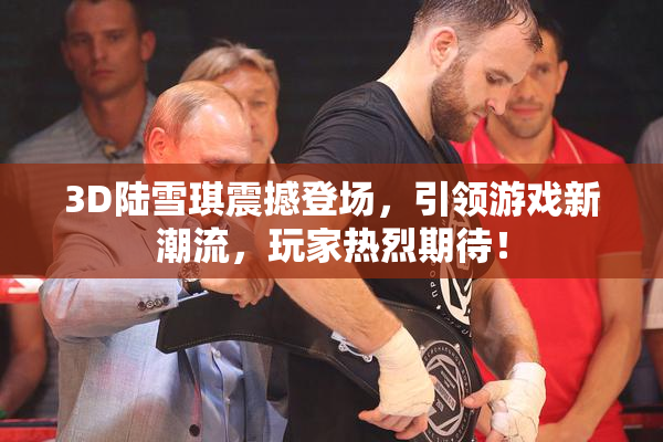 3D陆雪琪震撼登场，引领游戏新潮流，玩家热烈期待！