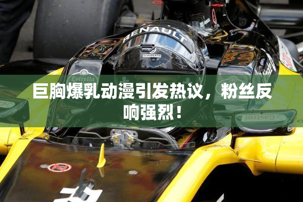 巨胸爆乳动漫引发热议，粉丝反响强烈！