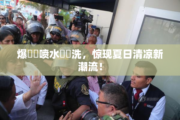 爆❌‌喷水❌‌洗，惊现夏日清凉新潮流！