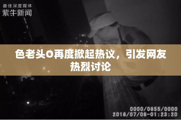 色老头O再度掀起热议，引发网友热烈讨论