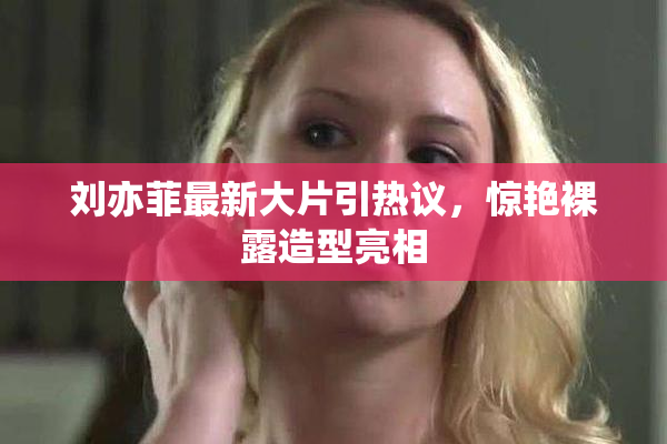 刘亦菲最新大片引热议，惊艳裸露造型亮相