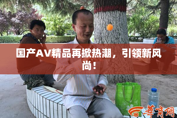 国产AV精品再掀热潮，引领新风尚！