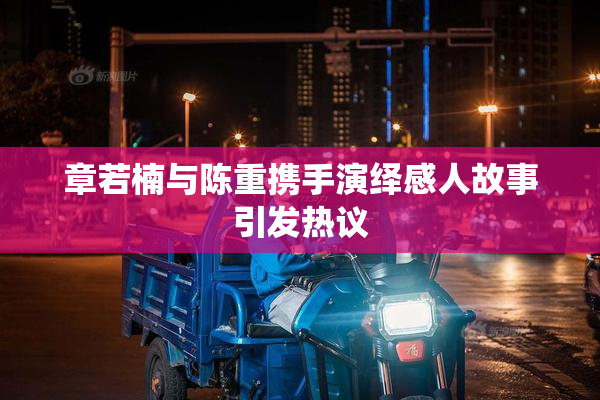 章若楠与陈重携手演绎感人故事引发热议