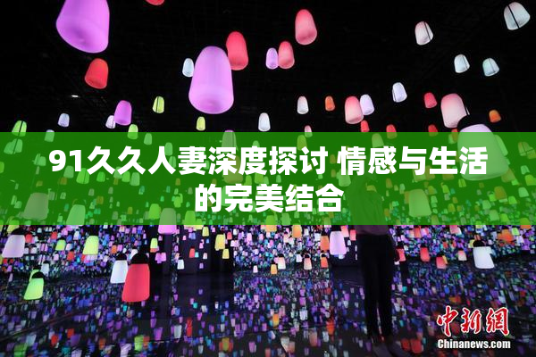 91久久人妻深度探讨 情感与生活的完美结合
