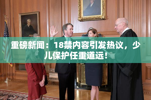 重磅新闻：18禁内容引发热议，少儿保护任重道远！