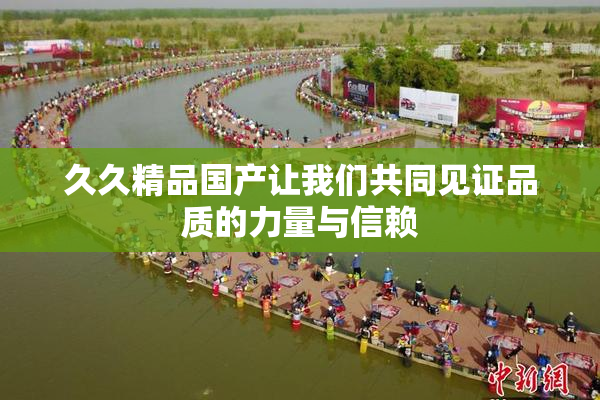 久久精品国产让我们共同见证品质的力量与信赖