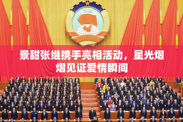 景甜张继携手亮相活动，星光熠熠见证爱情瞬间