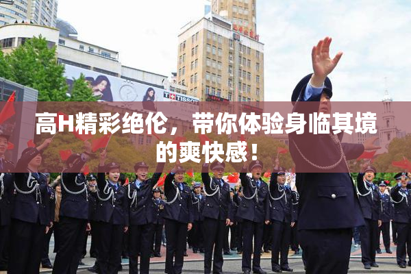 高H精彩绝伦，带你体验身临其境的爽快感！
