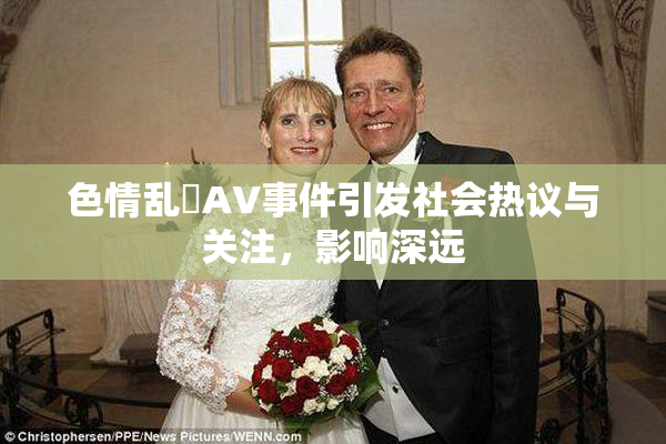 色情乱婬AV事件引发社会热议与关注，影响深远