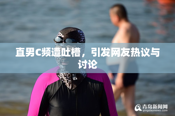 直男C频遭吐槽，引发网友热议与讨论