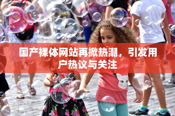 国产裸体网站再掀热潮，引发用户热议与关注
