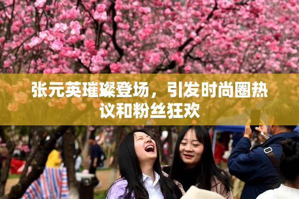 张元英璀璨登场，引发时尚圈热议和粉丝狂欢