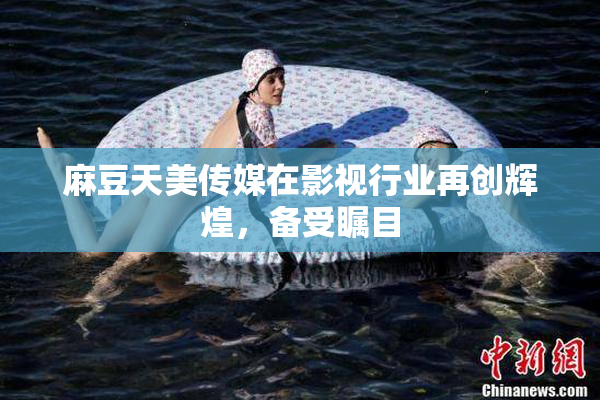 麻豆天美传媒在影视行业再创辉煌，备受瞩目