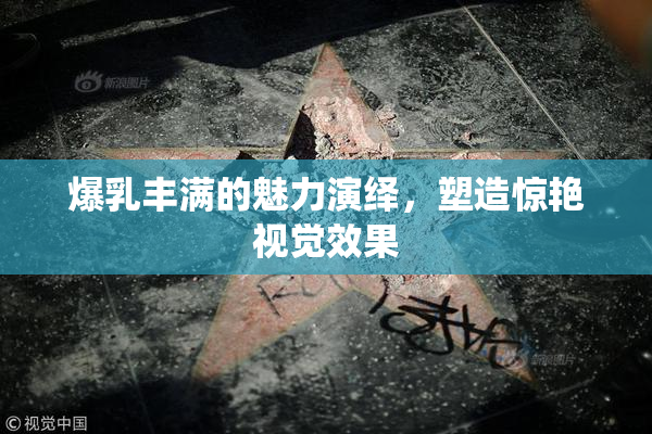 爆乳丰满的魅力演绎，塑造惊艳视觉效果