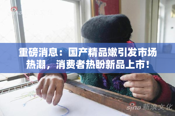 重磅消息：国产精品嫩引发市场热潮，消费者热盼新品上市！