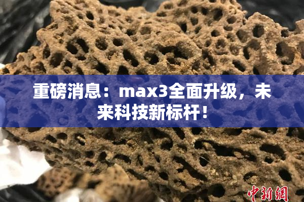 重磅消息：max3全面升级，未来科技新标杆！