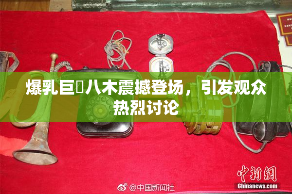 爆乳巨凥八木震撼登场，引发观众热烈讨论