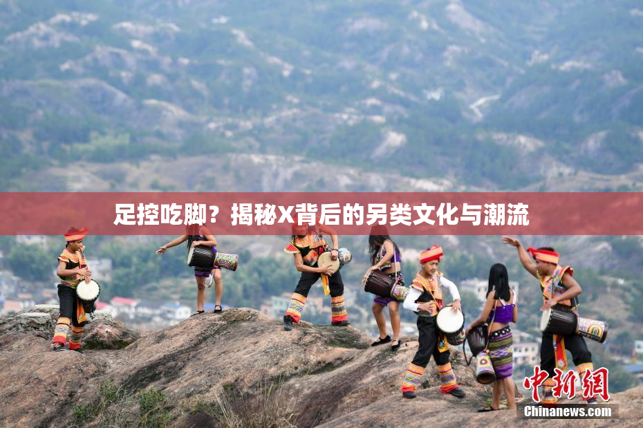 足控吃脚？揭秘X背后的另类文化与潮流