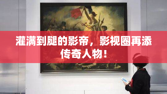 灌满到腿的影帝，影视圈再添传奇人物！
