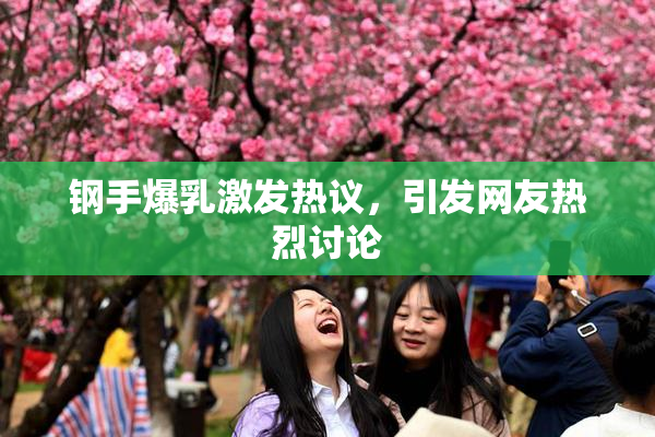 钢手爆乳激发热议，引发网友热烈讨论