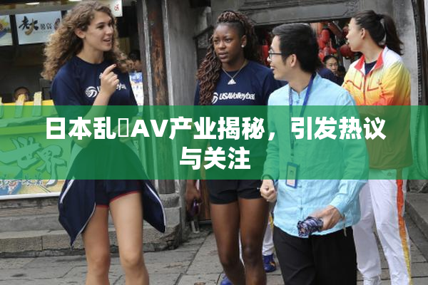 日本乱婬AV产业揭秘，引发热议与关注