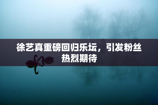 徐艺真重磅回归乐坛，引发粉丝热烈期待