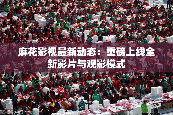 麻花影视最新动态：重磅上线全新影片与观影模式