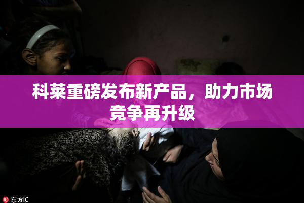 科莱重磅发布新产品，助力市场竞争再升级