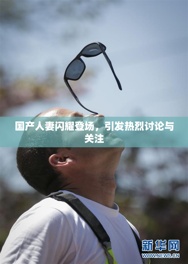 国产人妻闪耀登场，引发热烈讨论与关注
