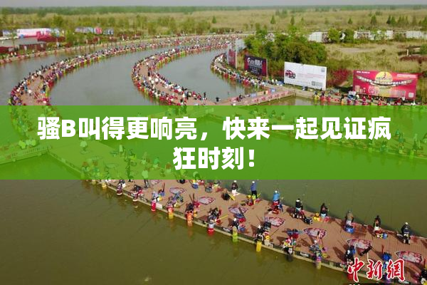 骚B叫得更响亮，快来一起见证疯狂时刻！
