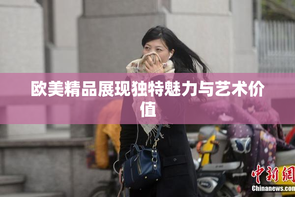 欧美精品展现独特魅力与艺术价值