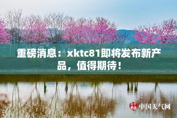 重磅消息：xktc81即将发布新产品，值得期待！