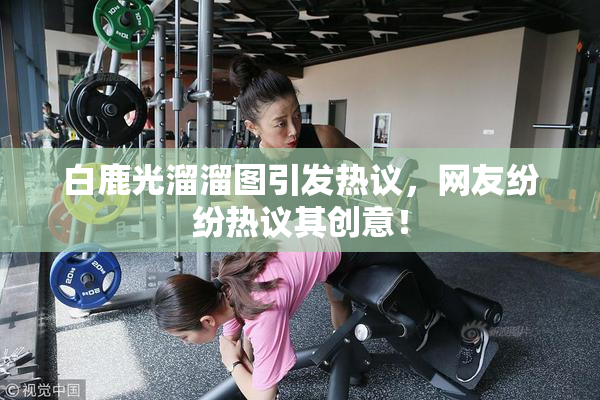 白鹿光溜溜图引发热议，网友纷纷热议其创意！
