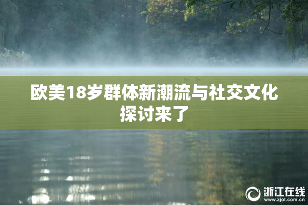 欧美18岁群体新潮流与社交文化探讨来了
