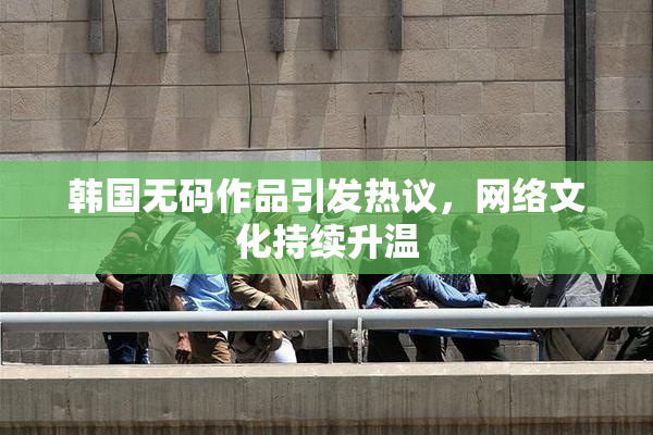 韩国无码作品引发热议，网络文化持续升温