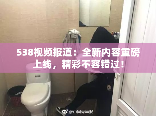 538视频报道：全新内容重磅上线，精彩不容错过！