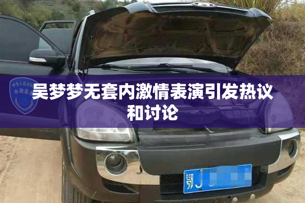 吴梦梦无套内激情表演引发热议和讨论